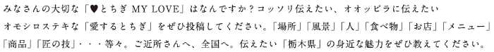 みなさんの大切な「とちぎ MY LOVE」はなんですか？コッソリ伝えたい、オオッピラに伝えたい オモシロステキな「愛するとちぎ」をぜひ投稿してください。「場所」「風景」「人」「食べ物」「お店」「メニュー」 「商品」「匠の技」・・・等々。ご近所さんへ、全国へ。伝えたい「栃木県」の身近な魅力をぜひ教えてください。